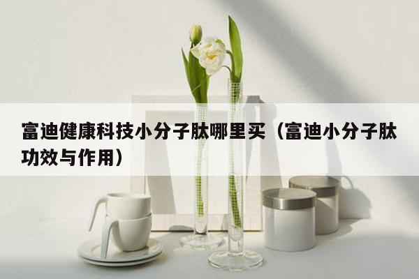 富迪健康科技小分子肽哪里买（富迪小分子肽功效与作用）