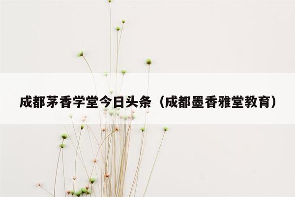 成都茅香学堂今日头条（成都墨香雅堂教育）