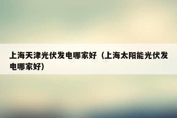 上海天津光伏发电哪家好（上海太阳能光伏发电哪家好）