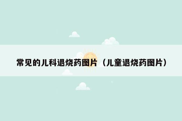 常见的儿科退烧药图片（儿童退烧药图片）