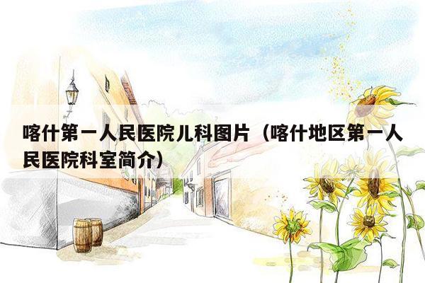 喀什第一人民医院儿科图片（喀什地区第一人民医院科室简介）