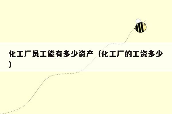 化工厂员工能有多少资产（化工厂的工资多少）