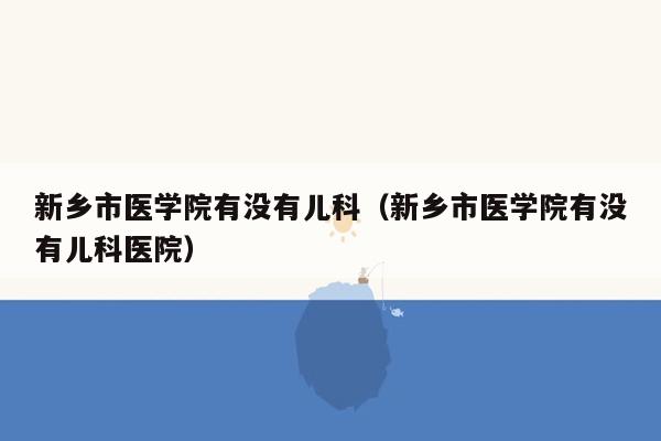 新乡市医学院有没有儿科（新乡市医学院有没有儿科医院）
