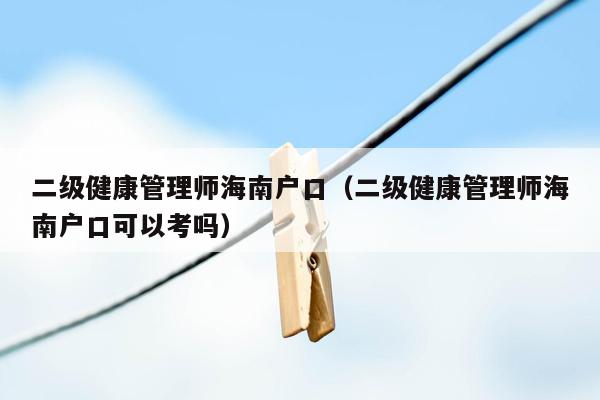 二级健康管理师海南户口（二级健康管理师海南户口可以考吗）