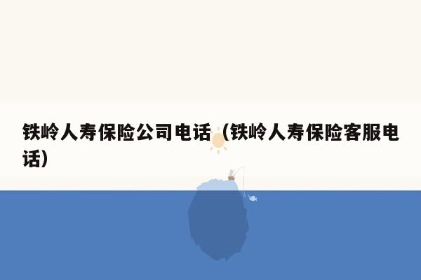 铁岭人寿保险公司电话（铁岭人寿保险客服电话）