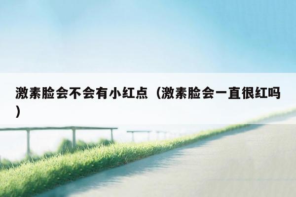 激素脸会不会有小红点（激素脸会一直很红吗）