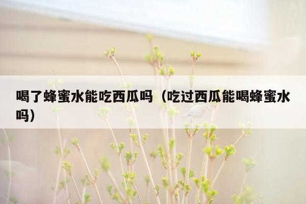 喝了蜂蜜水能吃西瓜吗（吃过西瓜能喝蜂蜜水吗）