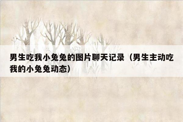男生吃我小兔兔的图片聊天记录（男生主动吃我的小兔兔动态）