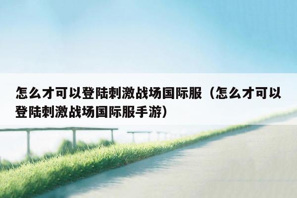 怎么才可以登陆刺激战场国际服（怎么才可以登陆刺激战场国际服手游）