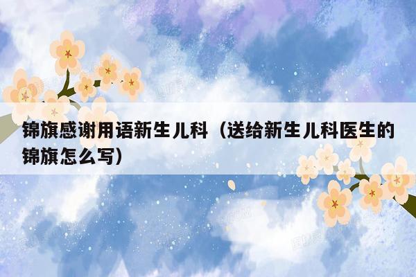 锦旗感谢用语新生儿科（送给新生儿科医生的锦旗怎么写）