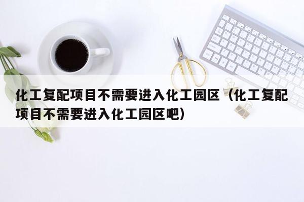 化工复配项目不需要进入化工园区（化工复配项目不需要进入化工园区吧）