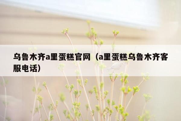 乌鲁木齐a里蛋糕官网（a里蛋糕乌鲁木齐客服电话）