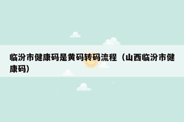 临汾市健康码是黄码转码流程（山西临汾市健康码）