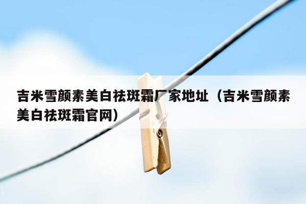 吉米雪颜素美白祛斑霜厂家地址（吉米雪颜素美白祛斑霜官网）