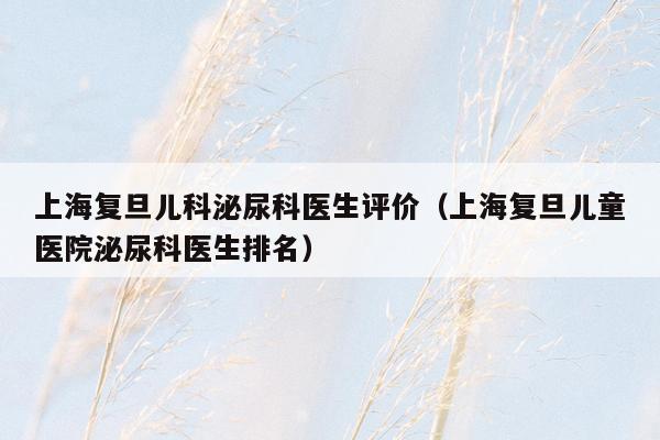 上海复旦儿科泌尿科医生评价（上海复旦儿童医院泌尿科医生排名）