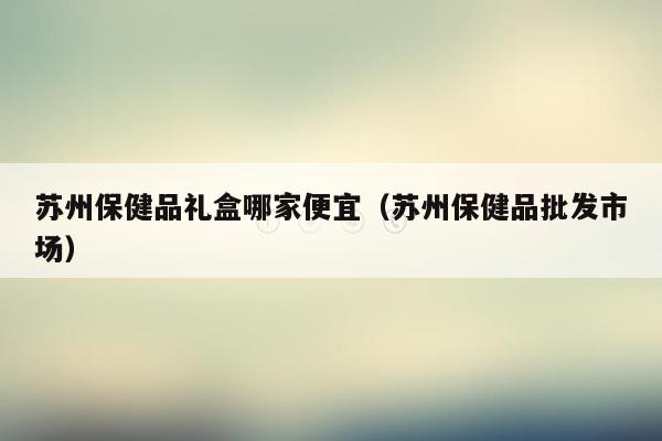 苏州保健品礼盒哪家便宜（苏州保健品批发市场）