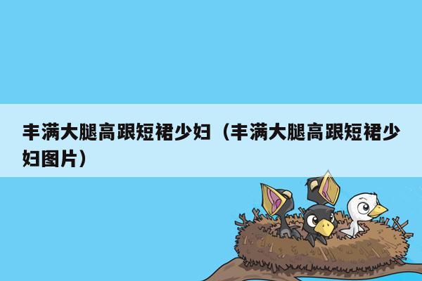 丰满大腿高跟短裙少妇（丰满大腿高跟短裙少妇图片）