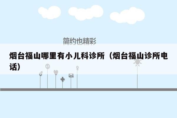 烟台福山哪里有小儿科诊所（烟台福山诊所电话）