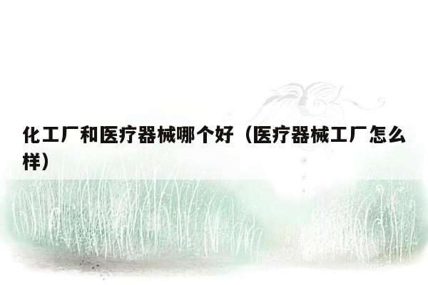 化工厂和医疗器械哪个好（医疗器械工厂怎么样）