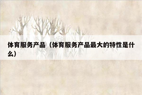 体育服务产品（体育服务产品最大的特性是什么）