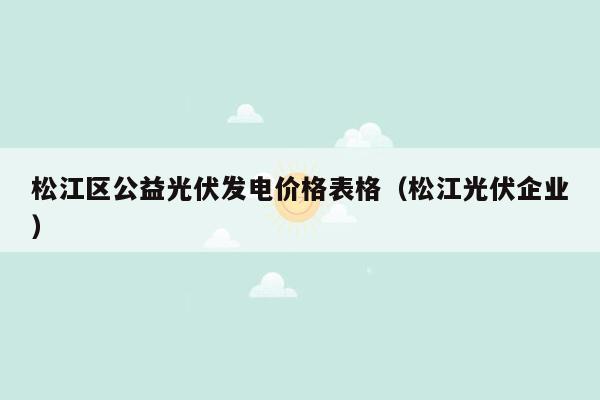 松江区公益光伏发电价格表格（松江光伏企业）