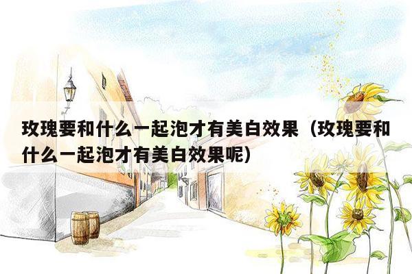 玫瑰要和什么一起泡才有美白效果（玫瑰要和什么一起泡才有美白效果呢）