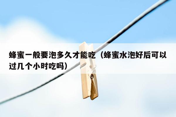 蜂蜜一般要泡多久才能吃（蜂蜜水泡好后可以过几个小时吃吗）