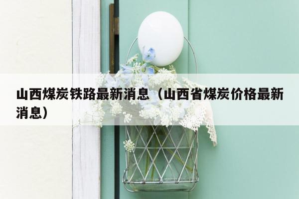 山西煤炭铁路最新消息（山西省煤炭价格最新消息）
