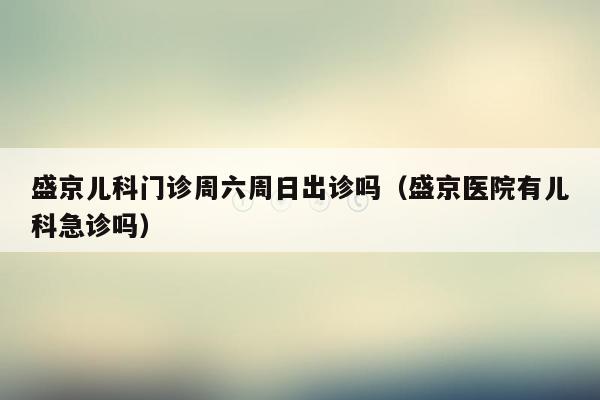 盛京儿科门诊周六周日出诊吗（盛京医院有儿科急诊吗）