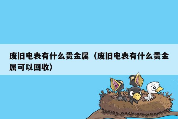 废旧电表有什么贵金属（废旧电表有什么贵金属可以回收）