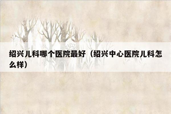 绍兴儿科哪个医院最好（绍兴中心医院儿科怎么样）