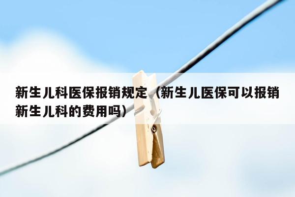 新生儿科医保报销规定（新生儿医保可以报销新生儿科的费用吗）