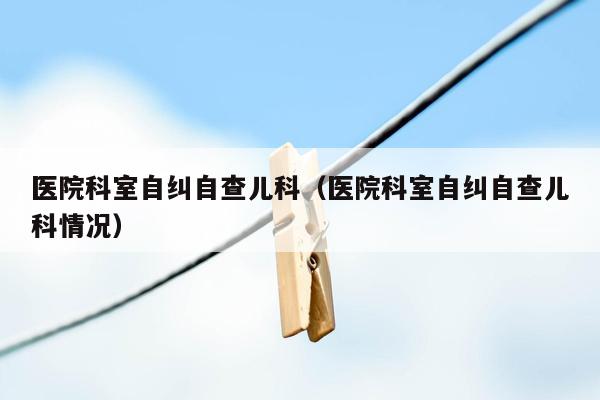 医院科室自纠自查儿科（医院科室自纠自查儿科情况）