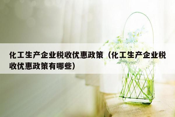 化工生产企业税收优惠政策（化工生产企业税收优惠政策有哪些）