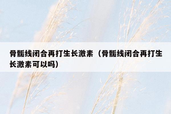骨骺线闭合再打生长激素（骨骺线闭合再打生长激素可以吗）