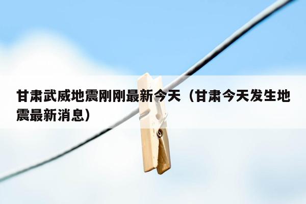 甘肃武威地震刚刚最新今天（甘肃今天发生地震最新消息）