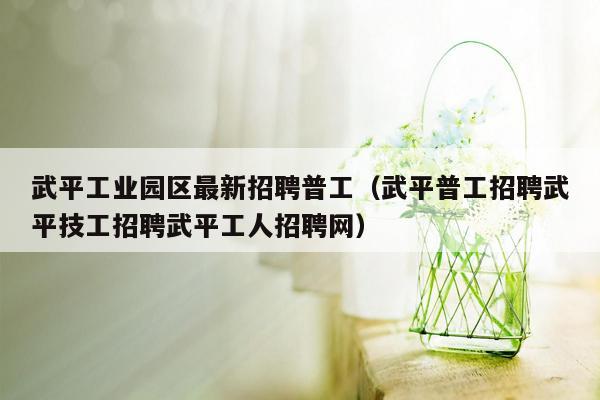 武平工业园区最新招聘普工（武平普工招聘武平技工招聘武平工人招聘网）