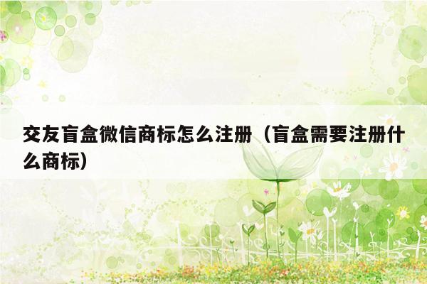 交友盲盒微信商标怎么注册（盲盒需要注册什么商标）