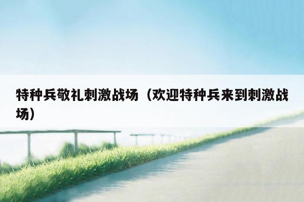 特种兵敬礼刺激战场（欢迎特种兵来到刺激战场）