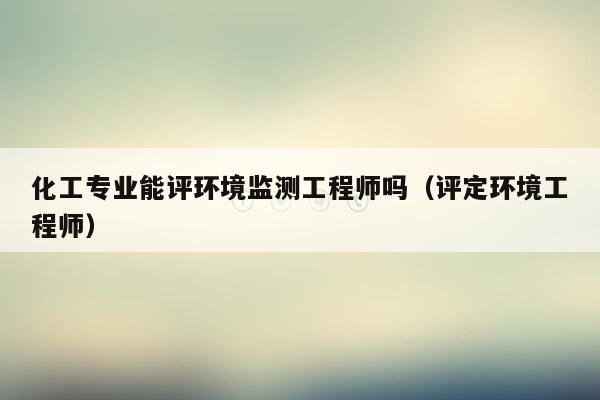 化工专业能评环境监测工程师吗（评定环境工程师）