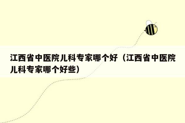 江西省中医院儿科专家哪个好（江西省中医院儿科专家哪个好些）