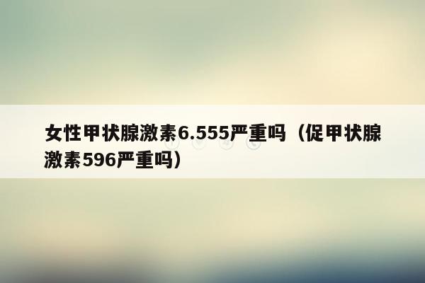 女性甲状腺激素6.555严重吗（促甲状腺激素596严重吗）