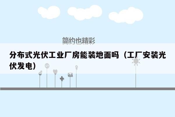 分布式光伏工业厂房能装地面吗（工厂安装光伏发电）