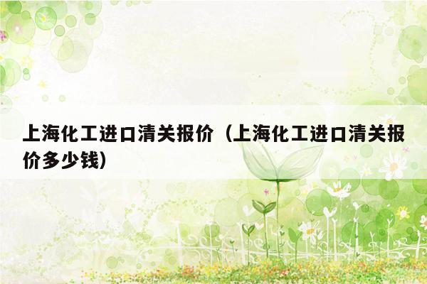 上海化工进口清关报价（上海化工进口清关报价多少钱）