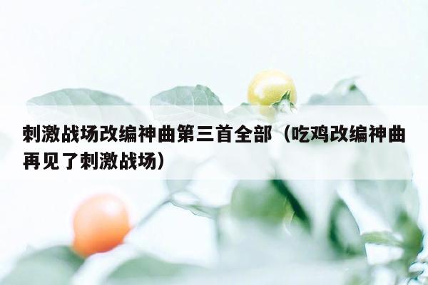 刺激战场改编神曲第三首全部（吃鸡改编神曲再见了刺激战场）