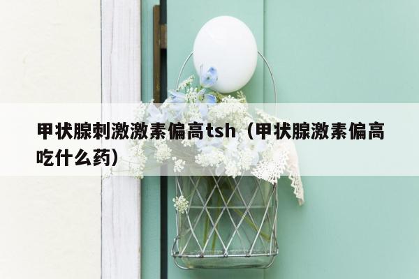 甲状腺刺激激素偏高tsh（甲状腺激素偏高吃什么药）