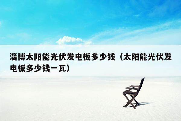 淄博太阳能光伏发电板多少钱（太阳能光伏发电板多少钱一瓦）