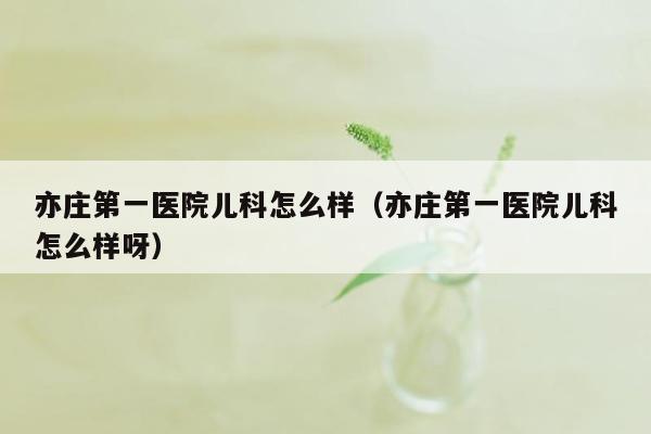 亦庄第一医院儿科怎么样（亦庄第一医院儿科怎么样呀）