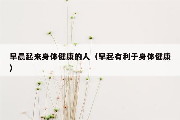 早晨起来身体健康的人（早起有利于身体健康）