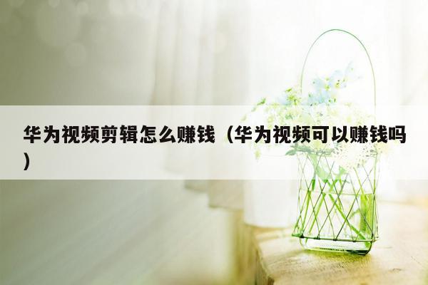 华为视频剪辑怎么赚钱（华为视频可以赚钱吗）